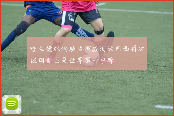 哈兰德双响助力挪威淘汰巴西再次证明自己是世界第一中锋