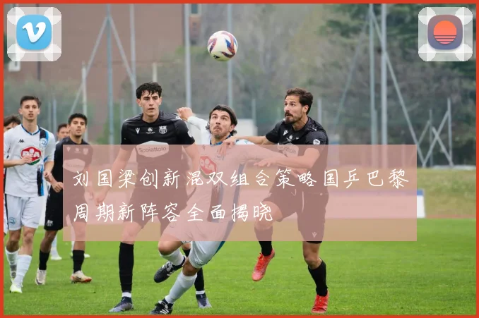 刘国梁创新混双组合策略国乒巴黎周期新阵容全面揭晓
