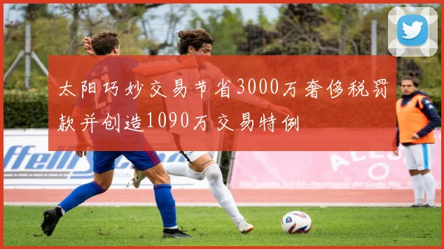 太阳巧妙交易节省3000万奢侈税罚款并创造1090万交易特例