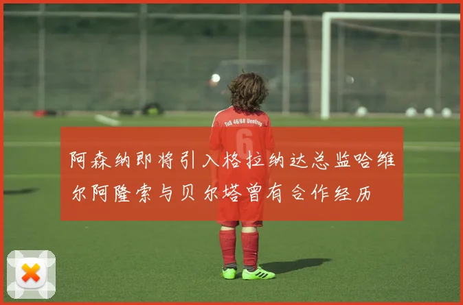 阿森纳即将引入格拉纳达总监哈维尔阿隆索与贝尔塔曾有合作经历