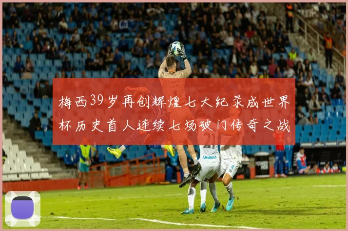 梅西39岁再创辉煌七大纪录成世界杯历史首人连续七场破门传奇之战