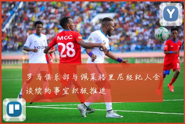 罗马俱乐部与佩莱格里尼经纪人会谈续约事宜积极推进