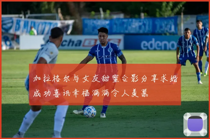 加拉格尔与女友甜蜜合影分享求婚成功喜讯幸福满满令人羡慕