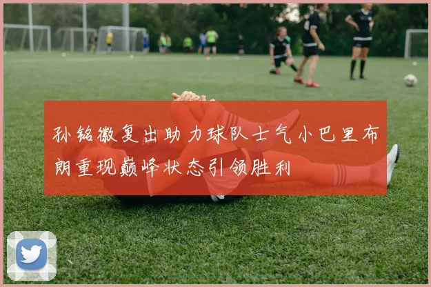 孙铭徽复出助力球队士气小巴里布朗重现巅峰状态引领胜利