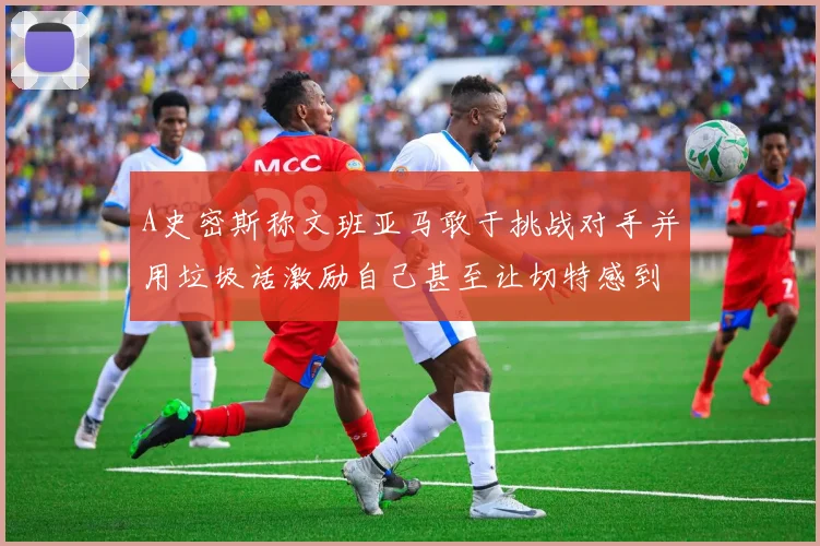 A史密斯称文班亚马敢于挑战对手并用垃圾话激励自己甚至让切特感到压力