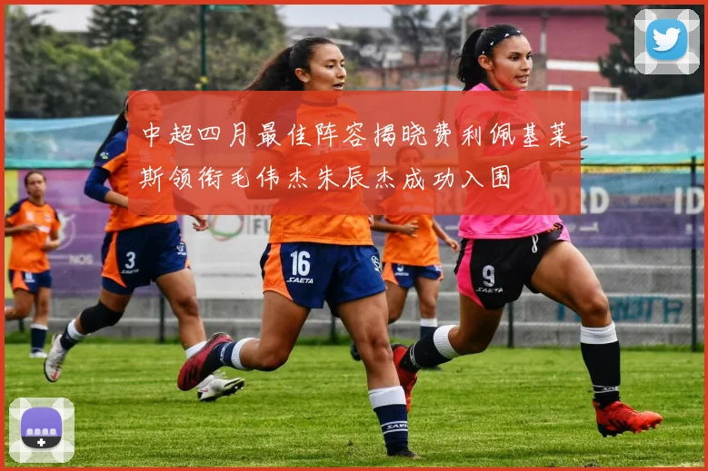 中超四月最佳阵容揭晓费利佩基莱斯领衔毛伟杰朱辰杰成功入围