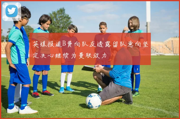 英媒报道B费向队友透露留队意向坚定决心继续为曼联效力
