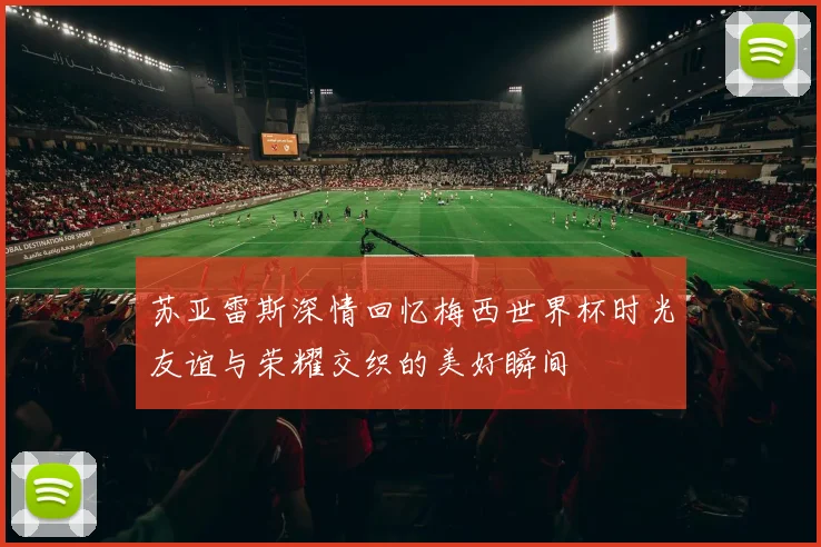 苏亚雷斯深情回忆梅西世界杯时光友谊与荣耀交织的美好瞬间