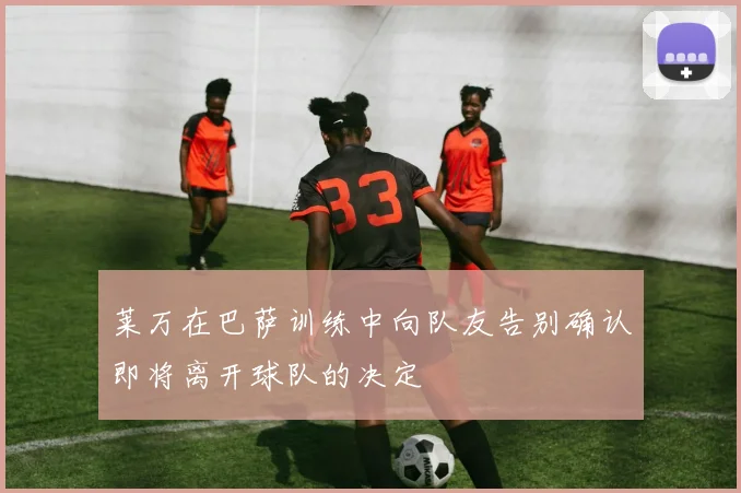 莱万在巴萨训练中向队友告别确认即将离开球队的决定