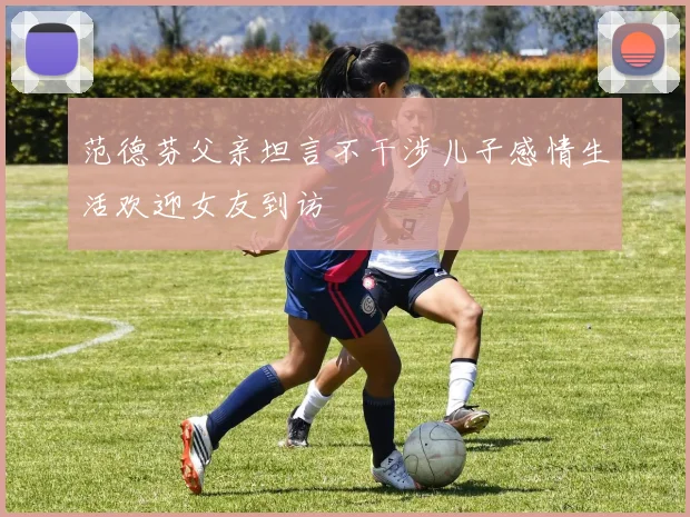 范德芬父亲坦言不干涉儿子感情生活欢迎女友到访