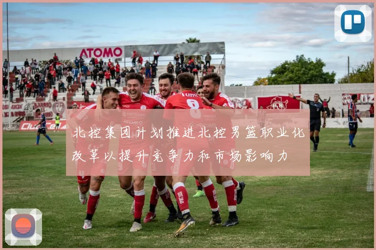 北控集团计划推进北控男篮职业化改革以提升竞争力和市场影响力