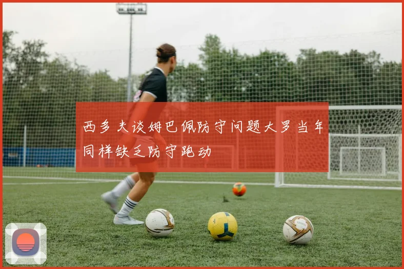 西多夫谈姆巴佩防守问题大罗当年同样缺乏防守跑动