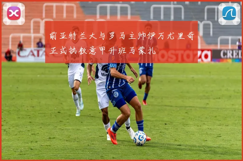 前亚特兰大与罗马主帅伊万尤里奇正式执教意甲升班马蒙扎