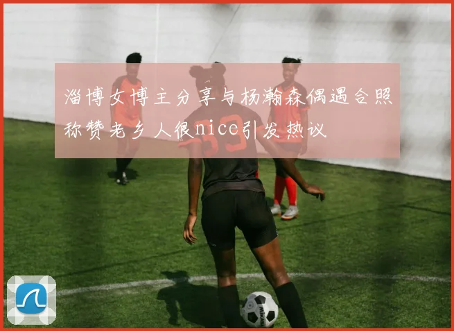 淄博女博主分享与杨瀚森偶遇合照称赞老乡人很nice引发热议