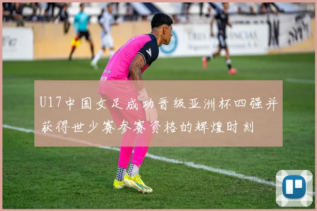U17中国女足成功晋级亚洲杯四强并获得世少赛参赛资格的辉煌时刻