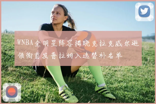 WNBA全明星阵容揭晓克拉克威尔逊领衔首发普拉姆入选替补名单