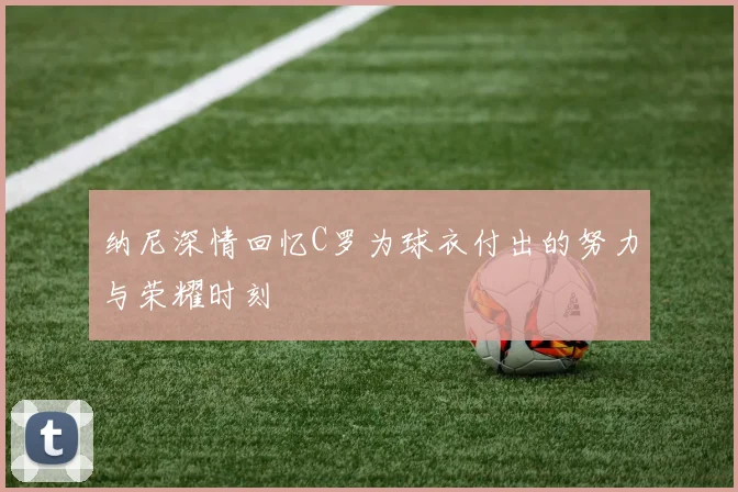 纳尼深情回忆C罗为球衣付出的努力与荣耀时刻