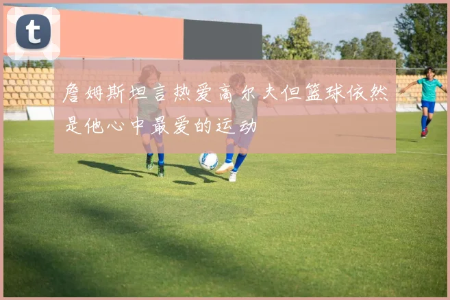 詹姆斯坦言热爱高尔夫但篮球依然是他心中最爱的运动