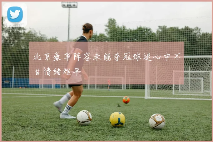北京豪华阵容未能夺冠球迷心中不甘情绪难平