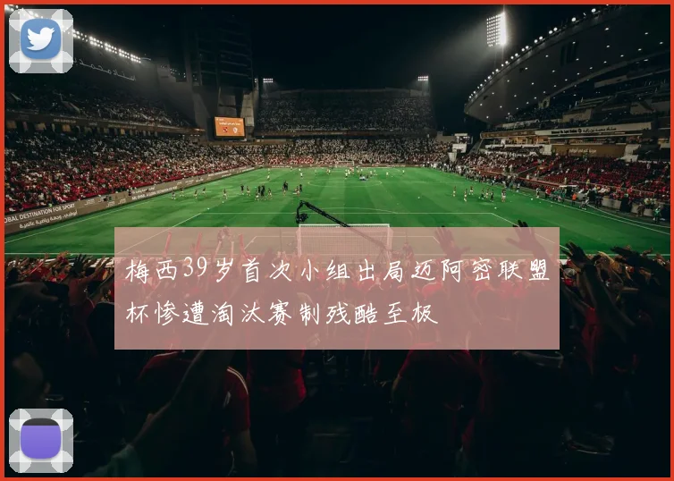 梅西39岁首次小组出局迈阿密联盟杯惨遭淘汰赛制残酷至极