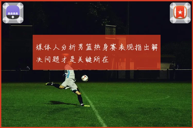 媒体人分析男篮热身赛表现指出解决问题才是关键所在
